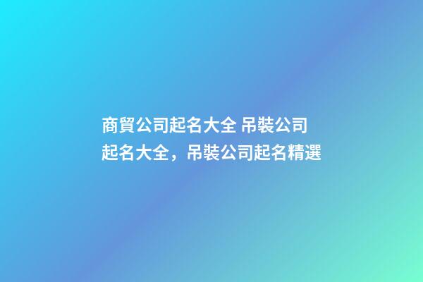 商貿公司起名大全 吊裝公司起名大全，吊裝公司起名精選-第1張-公司起名-玄機派